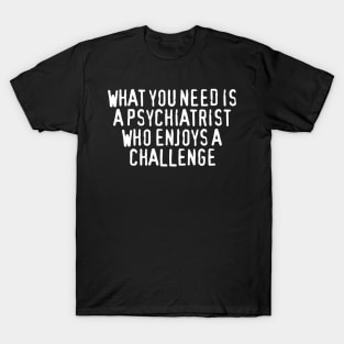 What You Need Is a Psychiatrist Who Enjoys a Challenge T-Shirt